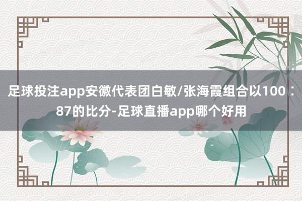 足球投注app安徽代表团白敏/张海霞组合以100∶87的比分-足球直播app哪个好用