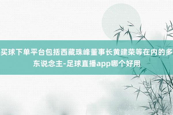 买球下单平台包括西藏珠峰董事长黄建荣等在内的多东说念主-足球直播app哪个好用