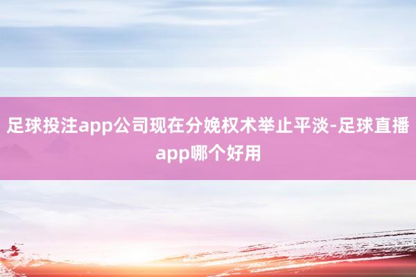 足球投注app公司现在分娩权术举止平淡-足球直播app哪个好用