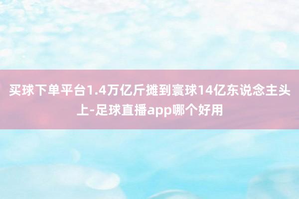 买球下单平台1.4万亿斤摊到寰球14亿东说念主头上-足球直播app哪个好用