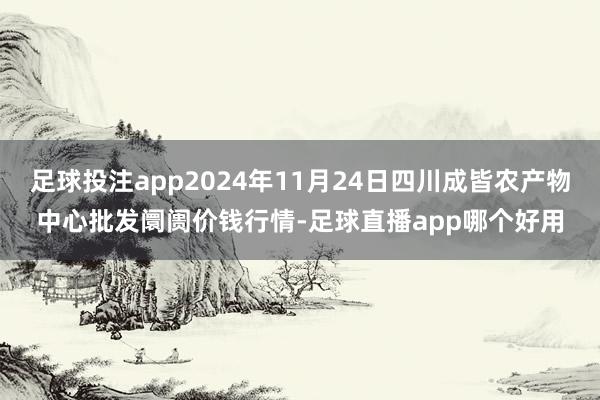 足球投注app2024年11月24日四川成皆农产物中心批发阛阓价钱行情-足球直播app哪个好用