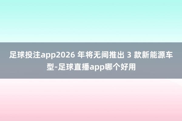 足球投注app2026 年将无间推出 3 款新能源车型-足球直播app哪个好用