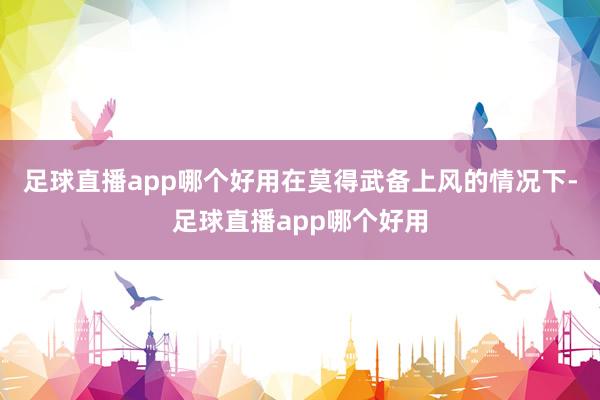 足球直播app哪个好用在莫得武备上风的情况下-足球直播app哪个好用