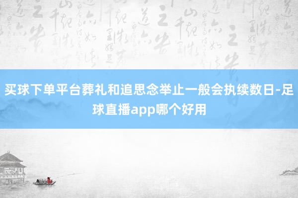 买球下单平台葬礼和追思念举止一般会执续数日-足球直播app哪个好用