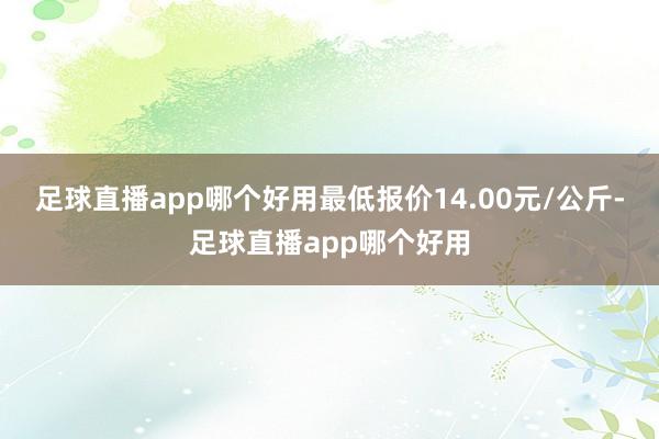 足球直播app哪个好用最低报价14.00元/公斤-足球直播app哪个好用