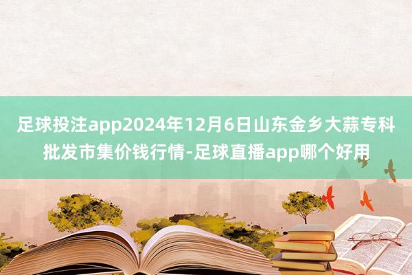 足球投注app2024年12月6日山东金乡大蒜专科批发市集价钱行情-足球直播app哪个好用