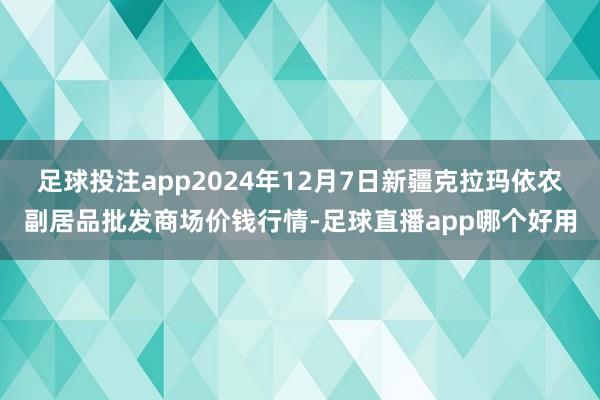 足球投注app2024年12月7日新疆克拉玛依农副居品批发商场价钱行情-足球直播app哪个好用