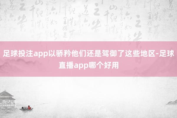足球投注app以骄矜他们还是驾御了这些地区-足球直播app哪个好用