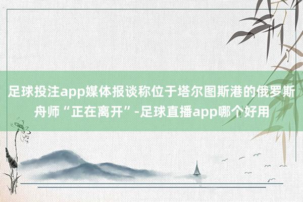 足球投注app媒体报谈称位于塔尔图斯港的俄罗斯舟师“正在离开”-足球直播app哪个好用