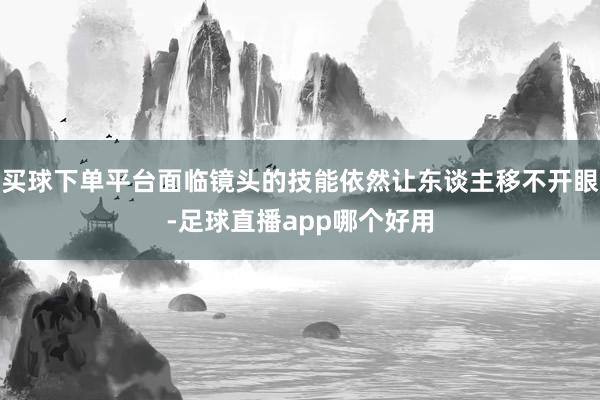 买球下单平台面临镜头的技能依然让东谈主移不开眼-足球直播app哪个好用