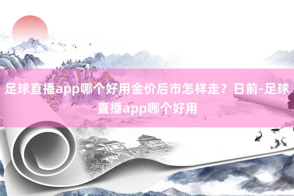 足球直播app哪个好用金价后市怎样走？日前-足球直播app哪个好用