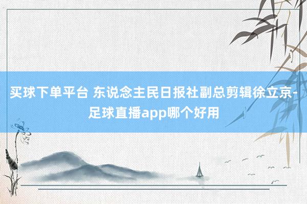 买球下单平台 东说念主民日报社副总剪辑徐立京-足球直播app哪个好用