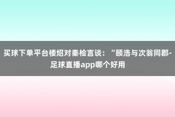 买球下单平台楼炤对秦桧言谈：“颐浩与次翁同郡-足球直播app哪个好用