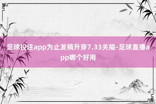 足球投注app为止发稿升穿7.33关隘-足球直播app哪个好用
