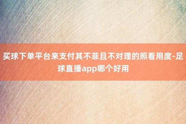 买球下单平台来支付其不菲且不对理的照看用度-足球直播app哪个好用