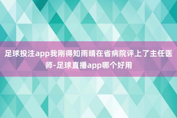 足球投注app我刚得知雨晴在省病院评上了主任医师-足球直播app哪个好用