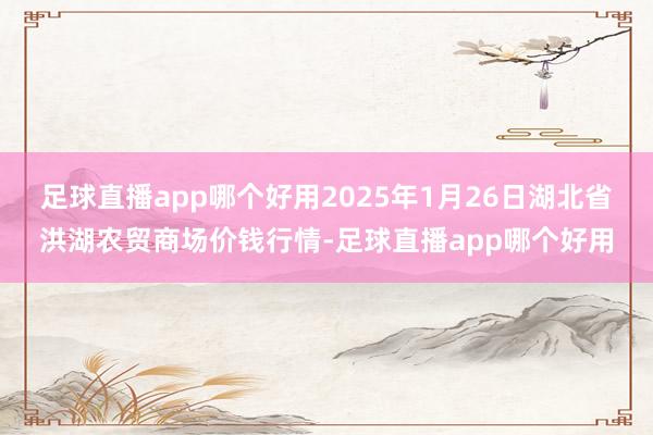 足球直播app哪个好用2025年1月26日湖北省洪湖农贸商场价钱行情-足球直播app哪个好用