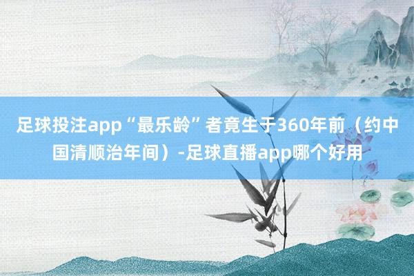 足球投注app“最乐龄”者竟生于360年前（约中国清顺治年间）-足球直播app哪个好用