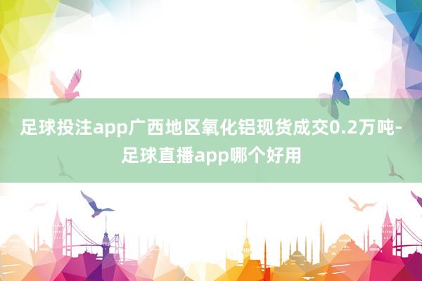足球投注app广西地区氧化铝现货成交0.2万吨-足球直播app哪个好用