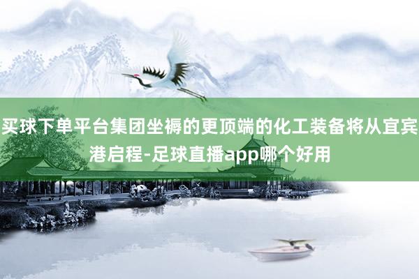 买球下单平台集团坐褥的更顶端的化工装备将从宜宾港启程-足球直播app哪个好用