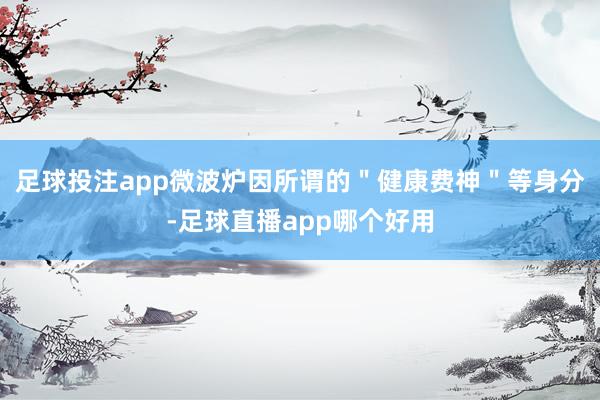 足球投注app微波炉因所谓的＂健康费神＂等身分-足球直播app哪个好用