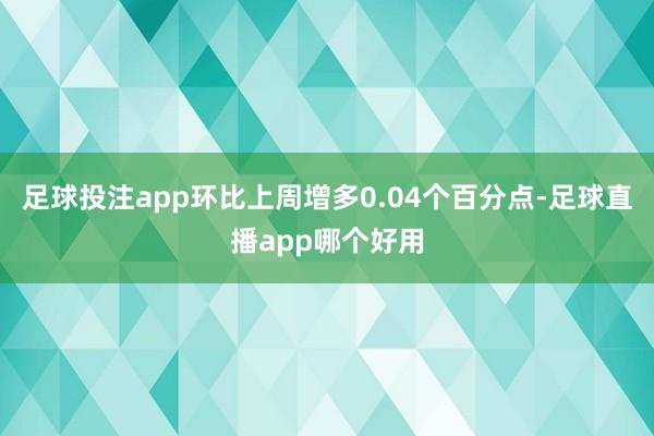 足球投注app环比上周增多0.04个百分点-足球直播app哪个好用